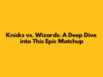 Knicks vs. Wizards: A Deep Dive into This Epic Matchup