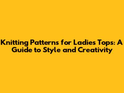 Knitting Patterns for Ladies Tops: A Guide to Style and Creativity