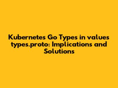 Kubernetes Go Types in `values_types.proto`: Implications and Solutions