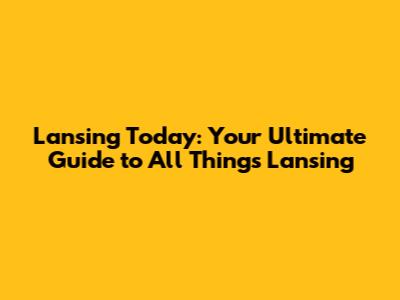 Lansing Today: Your Ultimate Guide to All Things Lansing