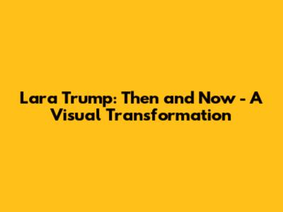 Lara Trump: Then and Now - A Visual Transformation