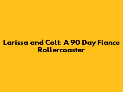 Larissa and Colt: A 90 Day Fiance Rollercoaster