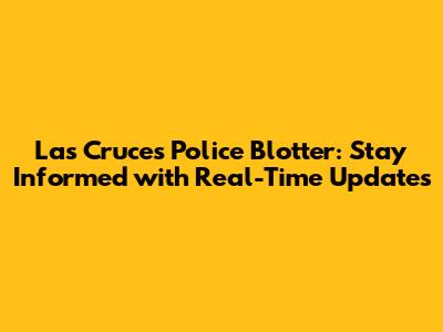 Las Cruces Police Blotter: Stay Informed with Real-Time Updates