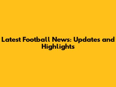 Latest Football News: Updates and Highlights