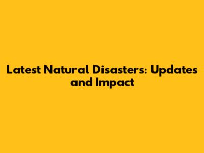 Latest Natural Disasters: Updates and Impact