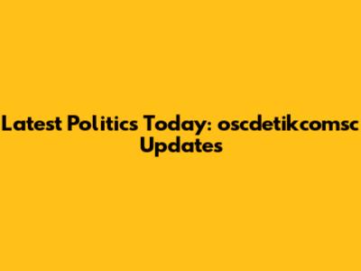 Latest Politics Today: oscdetikcomsc Updates