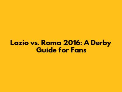 Lazio vs. Roma 2016: A Derby Guide for Fans