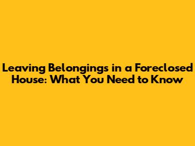 Leaving Belongings in a Foreclosed House: What You Need to Know