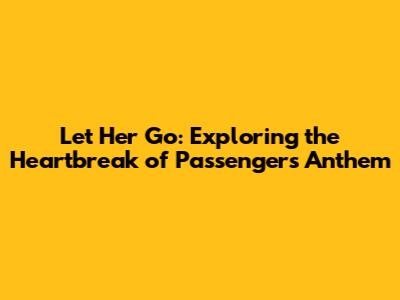 Let Her Go: Exploring the Heartbreak of Passenger's Anthem