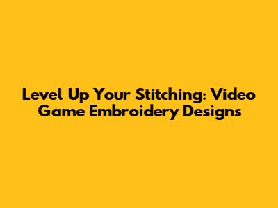Level Up Your Stitching: Video Game Embroidery Designs