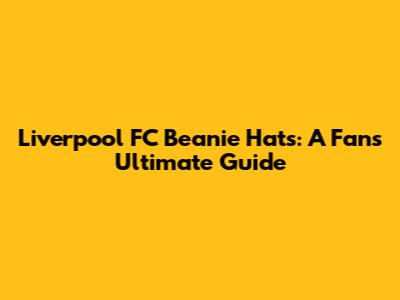 Liverpool FC Beanie Hats: A Fan's Ultimate Guide