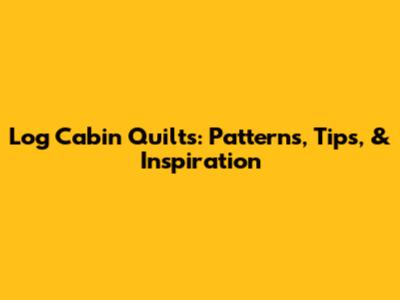Log Cabin Quilts: Patterns, Tips, & Inspiration