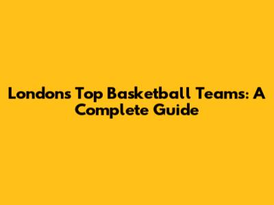 London's Top Basketball Teams: A Complete Guide