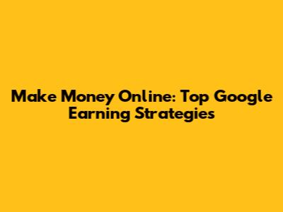 Make Money Online: Top Google Earning Strategies