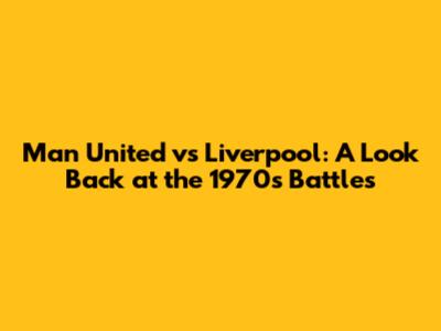 Man United vs Liverpool: A Look Back at the 1970s Battles