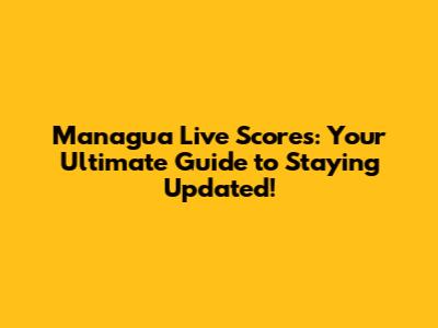 Managua Live Scores: Your Ultimate Guide to Staying Updated!