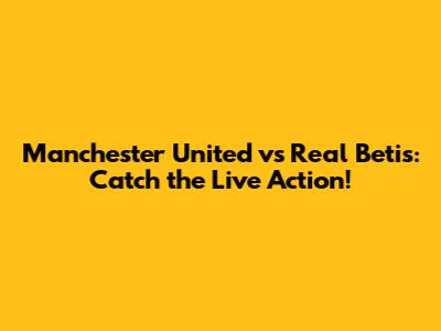 Manchester United vs Real Betis: Catch the Live Action!