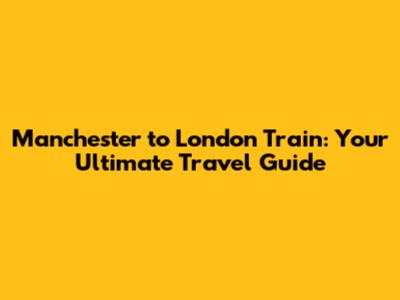 Manchester to London Train: Your Ultimate Travel Guide
