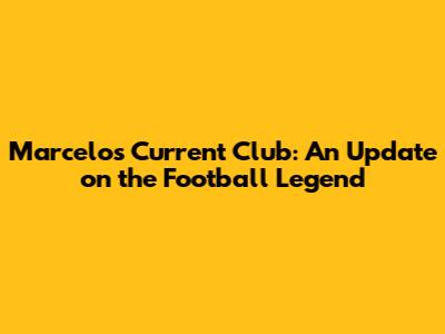 Marcelo's Current Club: An Update on the Football Legend