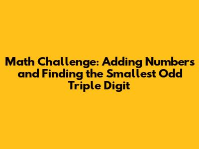Math Challenge: Adding Numbers and Finding the Smallest Odd Triple Digit