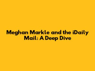 Meghan Markle and the iDaily Mail: A Deep Dive