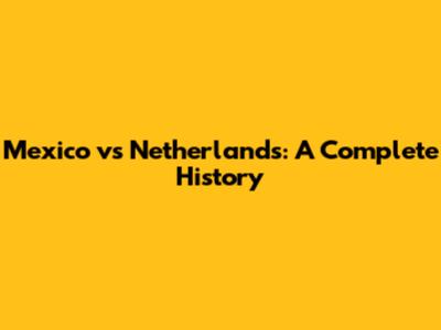 Mexico vs Netherlands: A Complete History