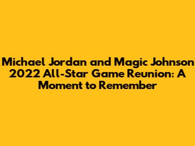 Michael Jordan and Magic Johnson 2022 All-Star Game Reunion: A Moment to Remember