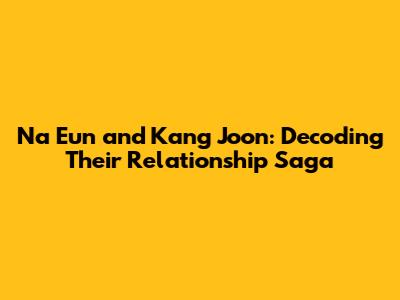 Na Eun and Kang Joon: Decoding Their Relationship Saga