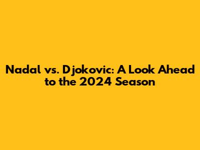 Nadal vs. Djokovic: A Look Ahead to the 2024 Season