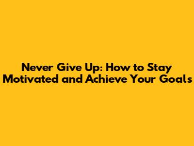 Never Give Up: How to Stay Motivated and Achieve Your Goals