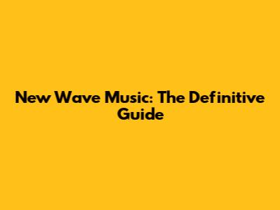 New Wave Music: The Definitive Guide