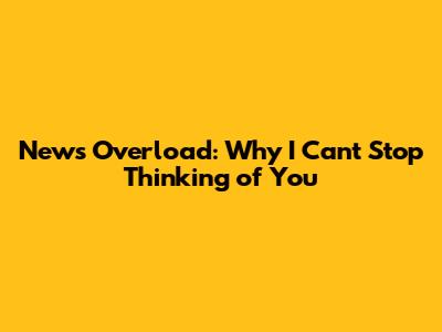 News Overload: Why I Can't Stop Thinking of You