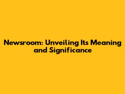 Newsroom: Unveiling Its Meaning and Significance