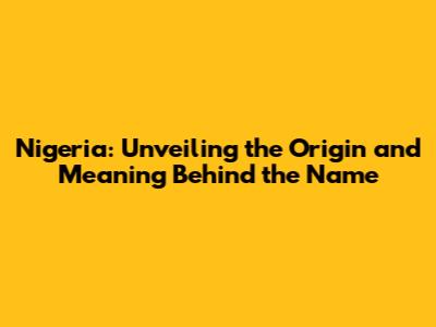 Nigeria: Unveiling the Origin and Meaning Behind the Name