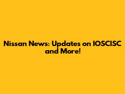 Nissan News: Updates on IOSCISC and More!