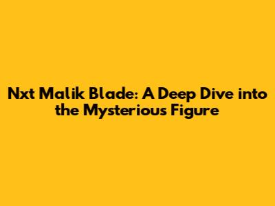 Nxt Malik Blade: A Deep Dive into the Mysterious Figure