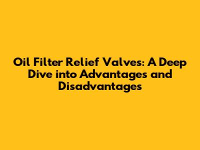 Oil Filter Relief Valves: A Deep Dive into Advantages and Disadvantages
