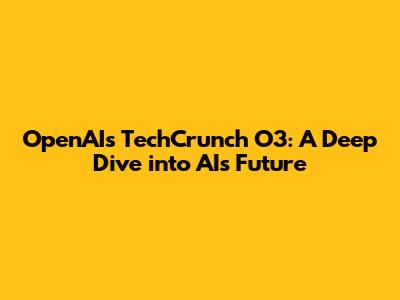 OpenAI's TechCrunch O3: A Deep Dive into AI's Future