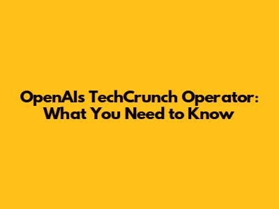 OpenAI's TechCrunch Operator: What You Need to Know