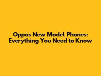 Oppo's New Model Phones: Everything You Need to Know