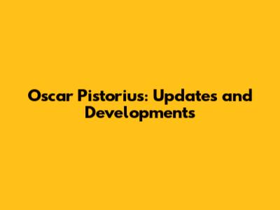 Oscar Pistorius: Updates and Developments