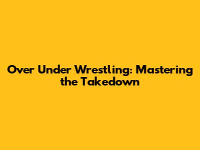 Over Under Wrestling: Mastering the Takedown