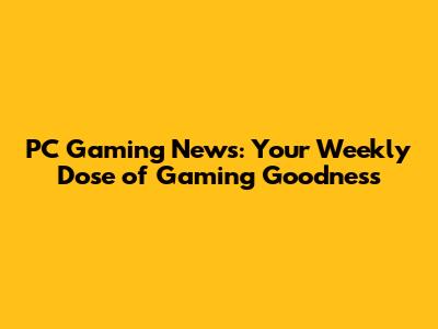 PC Gaming News: Your Weekly Dose of Gaming Goodness
