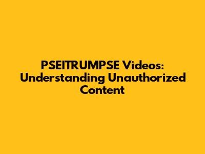 PSEITRUMPSE Videos: Understanding Unauthorized Content