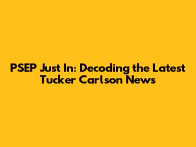 PSEP Just In: Decoding the Latest Tucker Carlson News