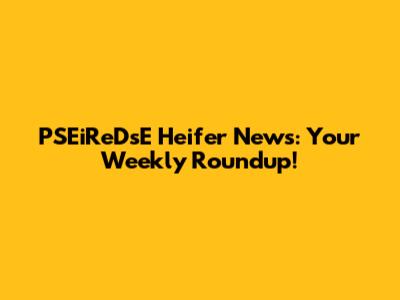 PSEiReDsE Heifer News: Your Weekly Roundup!