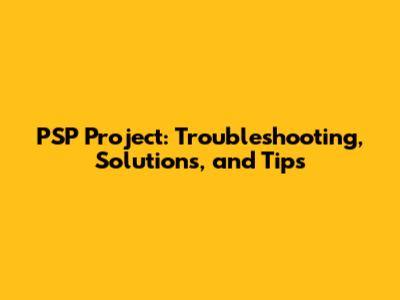 PSP Project: Troubleshooting, Solutions, and Tips