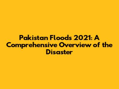 Pakistan Floods 2021: A Comprehensive Overview of the Disaster