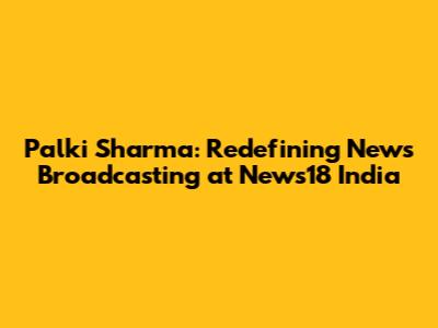 Palki Sharma: Redefining News Broadcasting at News18 India