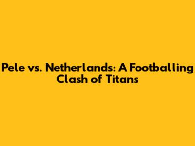 Pele vs. Netherlands: A Footballing Clash of Titans